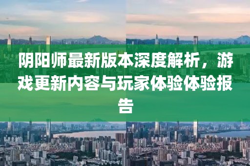 阴阳师最新版本深度解析，游戏更新内容与玩家体验体验报告