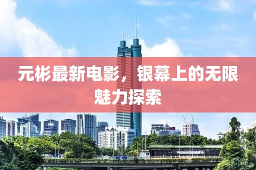 元彬最新电影，银幕上的无限魅力探索
