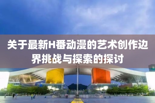 关于最新H番动漫的艺术创作边界挑战与探索的探讨