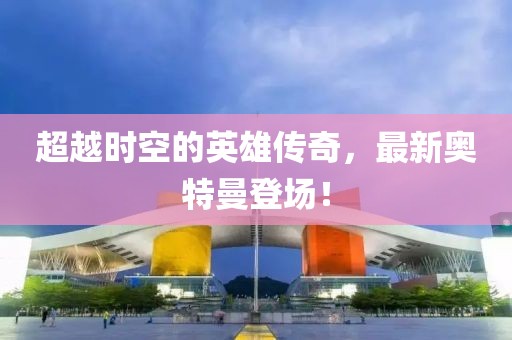 超越时空的英雄传奇，最新奥特曼登场！
