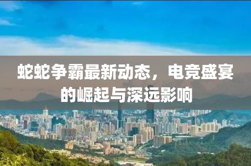 蛇蛇争霸最新动态，电竞盛宴的崛起与深远影响