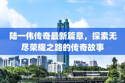 陆一伟传奇最新篇章，探索无尽荣耀之路的传奇故事