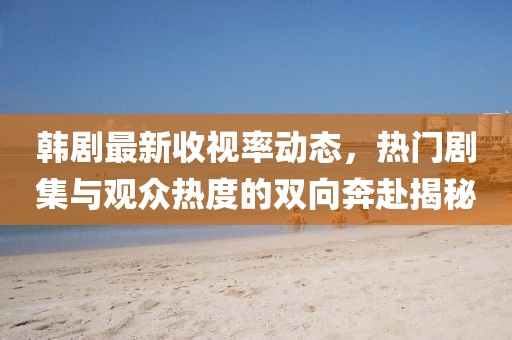 韩剧最新收视率动态，热门剧集与观众热度的双向奔赴揭秘