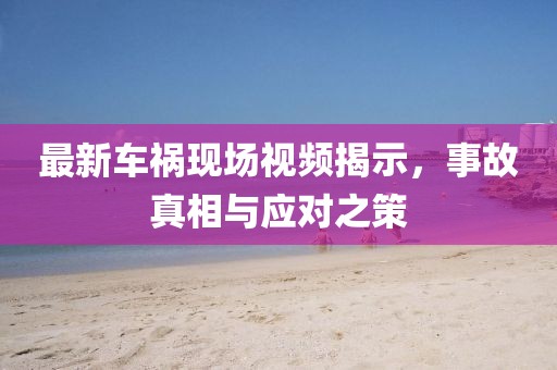 最新车祸现场视频揭示，事故真相与应对之策