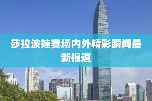 莎拉波娃赛场内外精彩瞬间最新报道