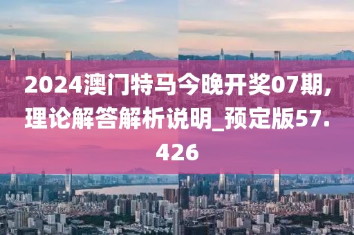 2024澳门特马今晚开奖07期,理论解答解析说明_预定版57.426