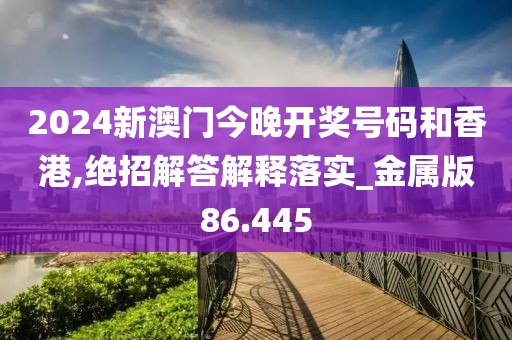 2024新澳门今晚开奖号码和香港,绝招解答解释落实_金属版86.445