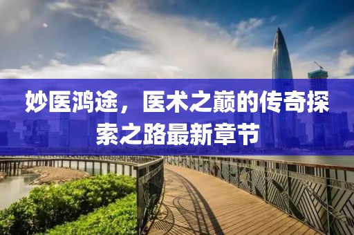 妙医鸿途，医术之巅的传奇探索之路最新章节