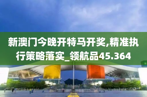 新澳门今晚开特马开奖,精准执行策略落实_领航品45.364