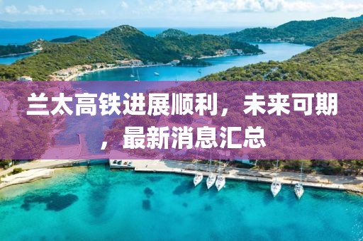兰太高铁进展顺利，未来可期，最新消息汇总