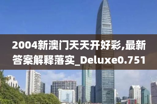 2004新澳门天天开好彩,最新答案解释落实_Deluxe0.751