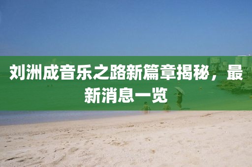 刘洲成音乐之路新篇章揭秘，最新消息一览