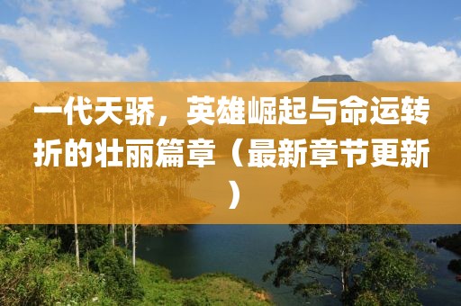 一代天骄，英雄崛起与命运转折的壮丽篇章（最新章节更新）
