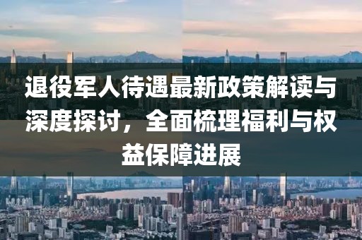 退役军人待遇最新政策解读与深度探讨，全面梳理福利与权益保障进展