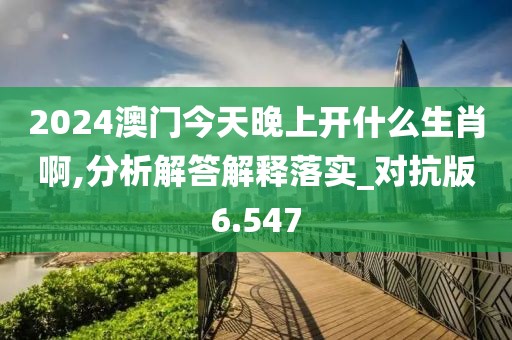 2024澳门今天晚上开什么生肖啊,分析解答解释落实_对抗版6.547