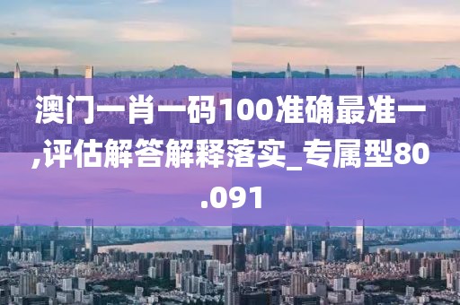 澳门一肖一码100准确最准一,评估解答解释落实_专属型80.091