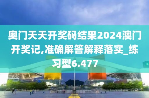 奥门天天开奖码结果2024澳门开奖记,准确解答解释落实_练习型6.477