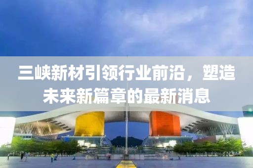 三峡新材引领行业前沿，塑造未来新篇章的最新消息