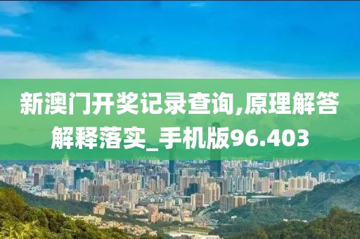 新澳门开奖记录查询,原理解答解释落实_手机版96.403