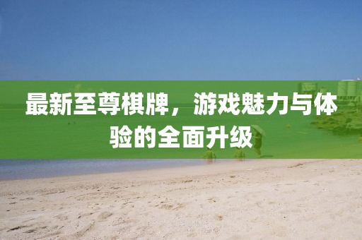 最新至尊棋牌，游戏魅力与体验的全面升级