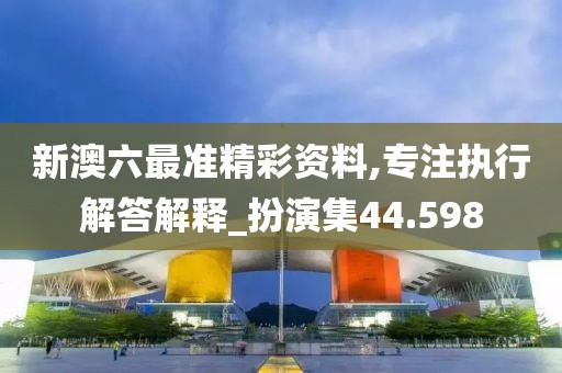 新澳六最准精彩资料,专注执行解答解释_扮演集44.598