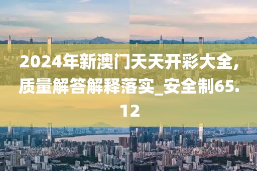2024年新澳门天天开彩大全,质量解答解释落实_安全制65.12