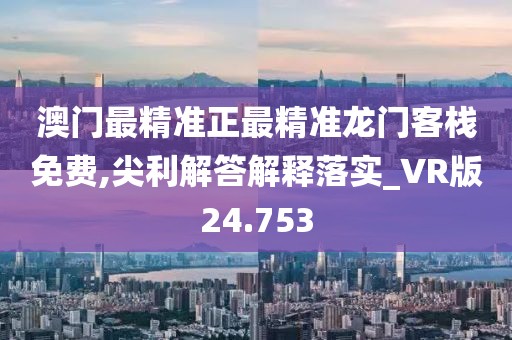 澳门最精准正最精准龙门客栈免费,尖利解答解释落实_VR版24.753