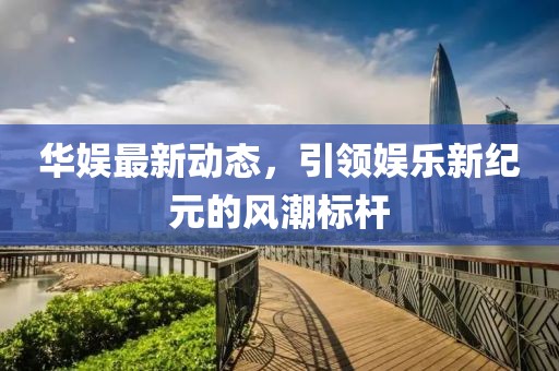 华娱最新动态，引领娱乐新纪元的风潮标杆