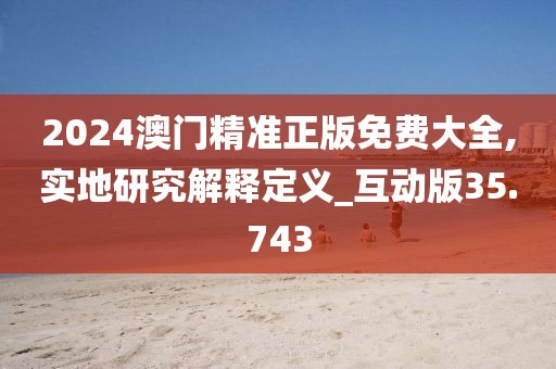 2024澳门精准正版免费大全,实地研究解释定义_互动版35.743