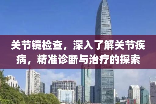 关节镜检查，深入了解关节疾病，精准诊断与治疗的探索