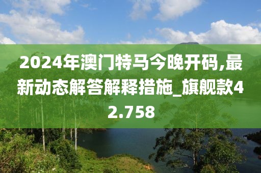 2024年澳门特马今晚开码,最新动态解答解释措施_旗舰款42.758
