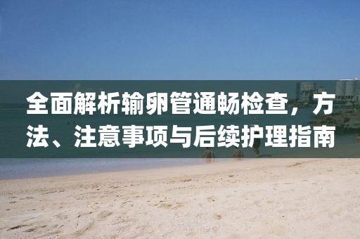 全面解析输卵管通畅检查，方法、注意事项与后续护理指南