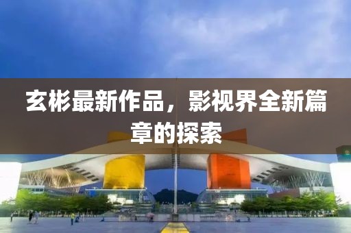 玄彬最新作品，影视界全新篇章的探索