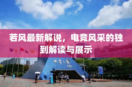 若风最新解说，电竞风采的独到解读与展示
