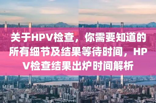 关于HPV检查，你需要知道的所有细节及结果等待时间，HPV检查结果出炉时间解析