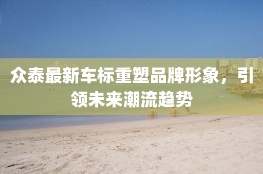 众泰最新车标重塑品牌形象，引领未来潮流趋势