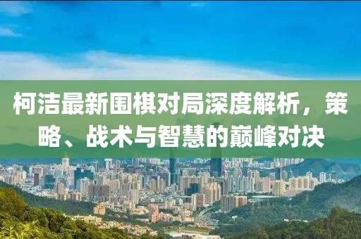 柯洁最新围棋对局深度解析，策略、战术与智慧的巅峰对决