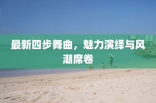 最新四步舞曲，魅力演绎与风潮席卷