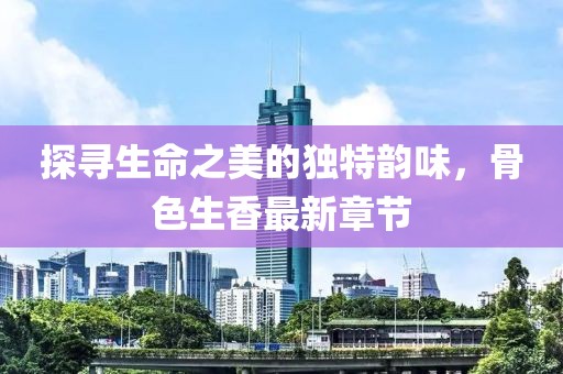 探寻生命之美的独特韵味，骨色生香最新章节