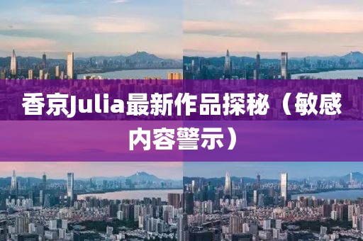 香京Julia最新作品探秘（敏感内容警示）