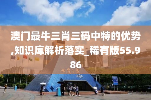 澳门最牛三肖三码中特的优势,知识库解析落实_稀有版55.986