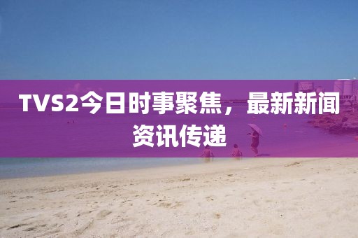 TVS2今日时事聚焦，最新新闻资讯传递