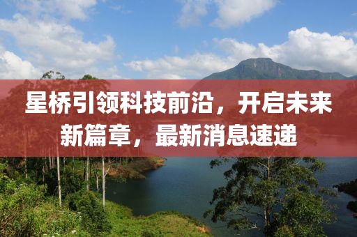 星桥引领科技前沿，开启未来新篇章，最新消息速递