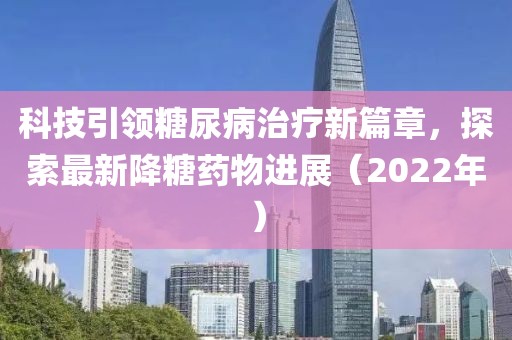 科技引领糖尿病治疗新篇章，探索最新降糖药物进展（2022年）
