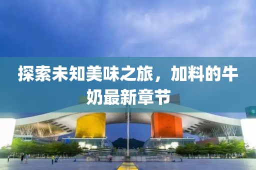 探索未知美味之旅，加料的牛奶最新章节