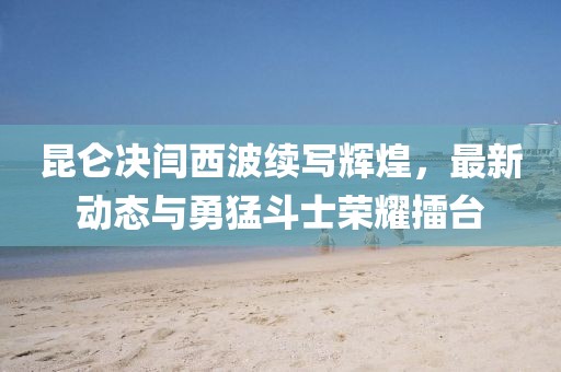 昆仑决闫西波续写辉煌，最新动态与勇猛斗士荣耀擂台