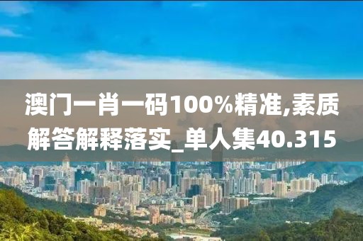 澳门一肖一码100%精准,素质解答解释落实_单人集40.315