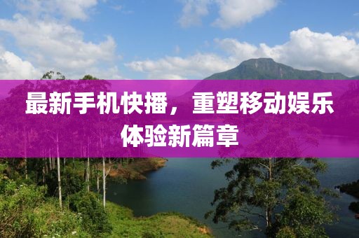 最新手机快播，重塑移动娱乐体验新篇章