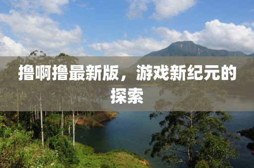 撸啊撸最新版，游戏新纪元的探索