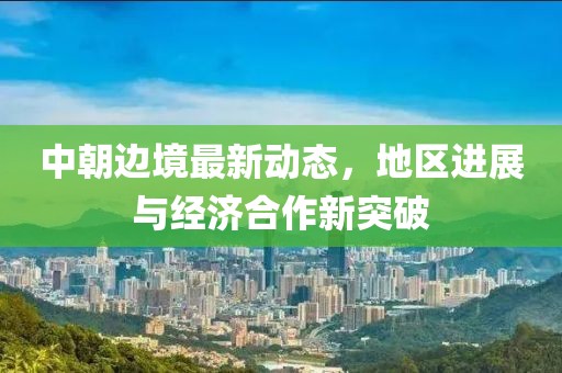中朝边境最新动态，地区进展与经济合作新突破